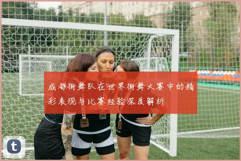 成都街舞队在世界街舞大赛中的精彩表现与比赛经验深度解析