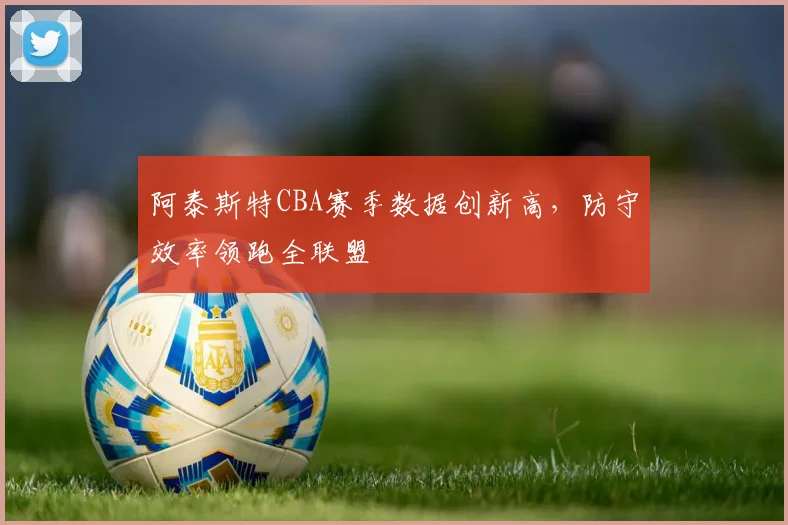 阿泰斯特CBA赛季数据创新高，防守效率领跑全联盟