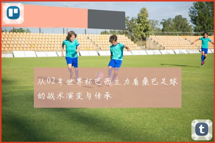 从02年世界杯巴西主力看桑巴足球的战术演变与传承